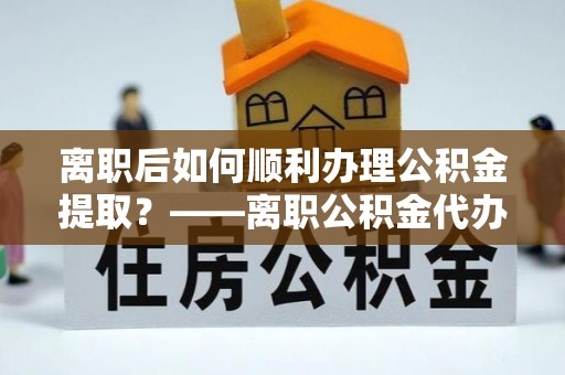 酉阳离职后如何顺利办理公积金提取？——离职公积金代办提取全攻略