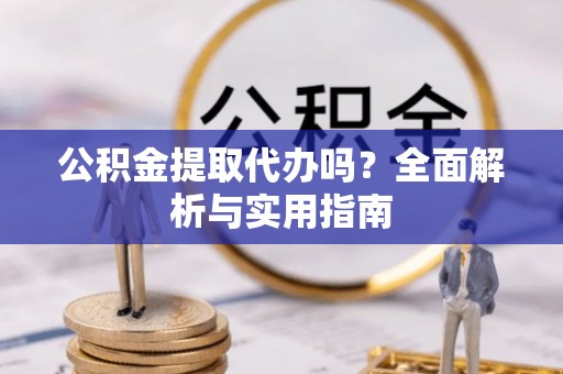 酉阳公积金提取代办吗？全面解析与实用指南