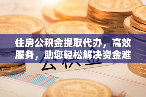 酉阳住房公积金提取代办，高效服务，助您轻松解决资金难题