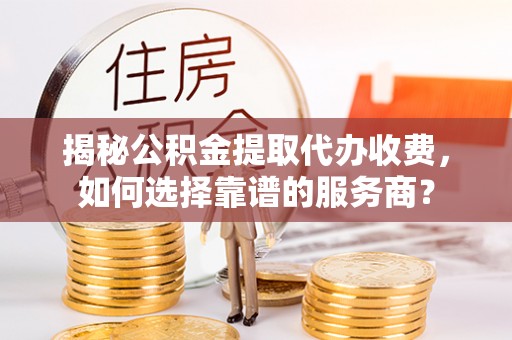 酉阳揭秘公积金提取代办收费，如何选择靠谱的服务商？