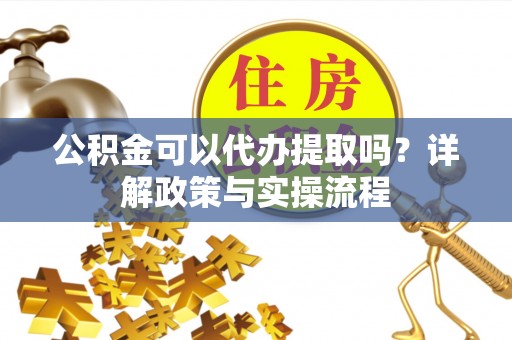 酉阳公积金可以代办提取吗？详解政策与实操流程