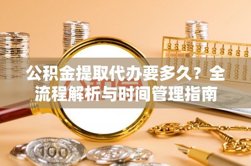 酉阳公积金提取代办要多久？全流程解析与时间管理指南