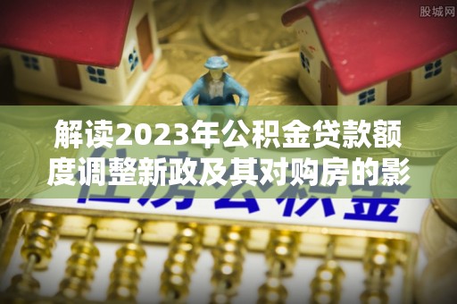 酉阳解读2023年公积金贷款额度调整新政及其对购房的影响