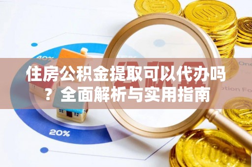 酉阳住房公积金提取可以代办吗？全面解析与实用指南