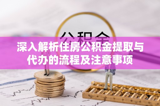 酉阳深入解析住房公积金提取与代办的流程及注意事项