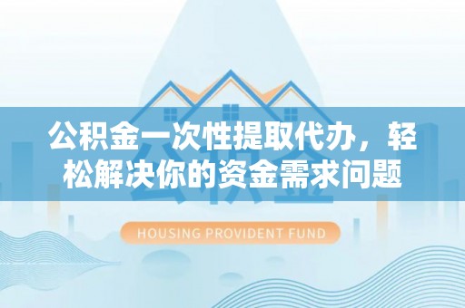 酉阳公积金一次性提取代办，轻松解决你的资金需求问题