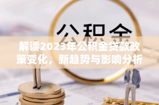酉阳解读2023年公积金贷款政策变化，新趋势与影响分析