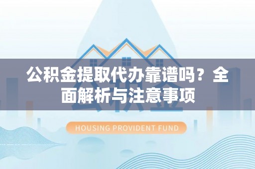 酉阳公积金提取代办靠谱吗？全面解析与注意事项