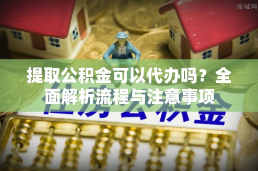 酉阳提取公积金可以代办吗？全面解析流程与注意事项