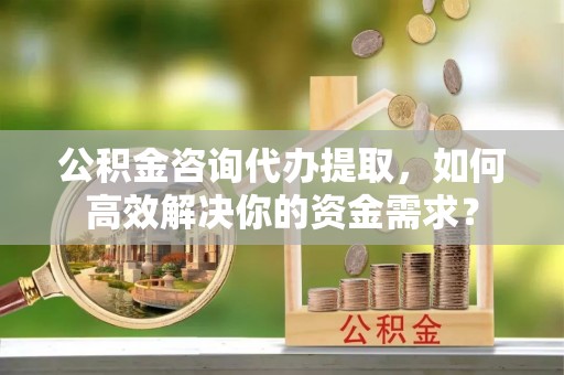 酉阳公积金咨询代办提取，如何高效解决你的资金需求？
