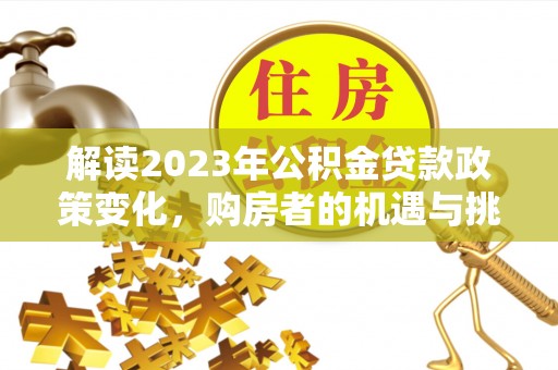 酉阳解读2023年公积金贷款政策变化，购房者的机遇与挑战