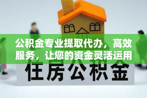 酉阳公积金专业提取代办，高效服务，让您的资金灵活运用