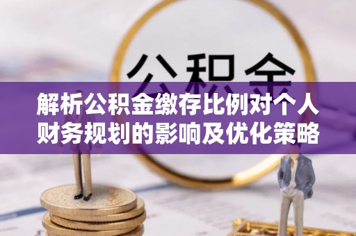 酉阳解析公积金缴存比例对个人财务规划的影响及优化策略