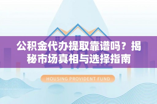 酉阳公积金代办提取靠谱吗？揭秘市场真相与选择指南