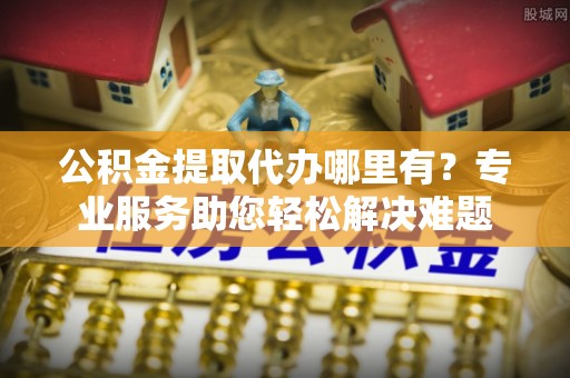 酉阳公积金提取代办哪里有？专业服务助您轻松解决难题