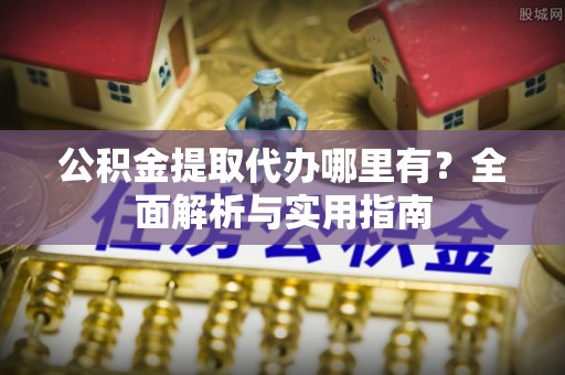 酉阳公积金提取代办哪里有？全面解析与实用指南
