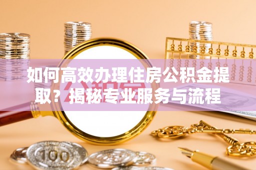 酉阳如何高效办理住房公积金提取？揭秘专业服务与流程