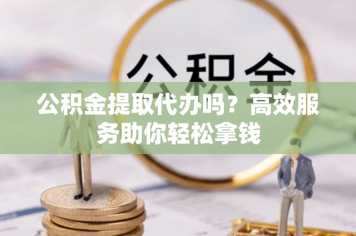 酉阳公积金提取代办吗？高效服务助你轻松拿钱