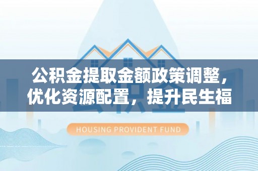 酉阳公积金提取金额政策调整，优化资源配置，提升民生福祉