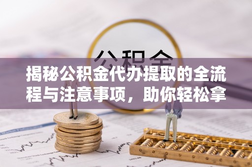 酉阳揭秘公积金代办提取的全流程与注意事项，助你轻松拿回属于自己的钱