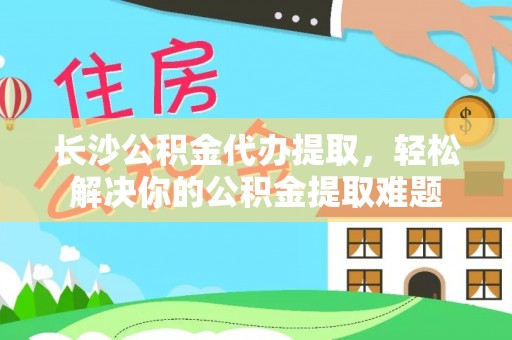 酉阳长沙公积金代办提取，轻松解决你的公积金提取难题