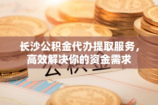 酉阳长沙公积金代办提取服务，高效解决你的资金需求