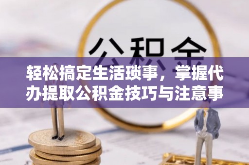 酉阳轻松搞定生活琐事，掌握代办提取公积金技巧与注意事项