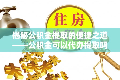 酉阳揭秘公积金提取的便捷之道——公积金可以代办提取吗？