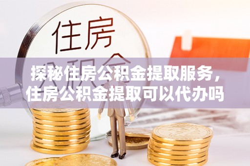 酉阳探秘住房公积金提取服务，住房公积金提取可以代办吗的全方位解析