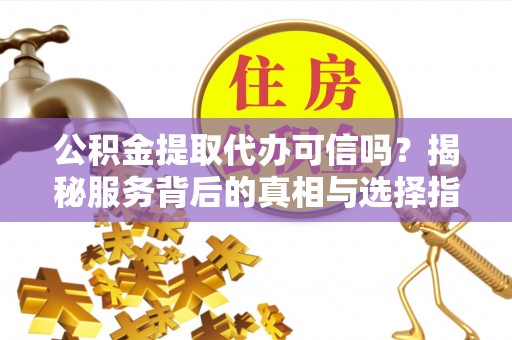 酉阳公积金提取代办可信吗？揭秘服务背后的真相与选择指南