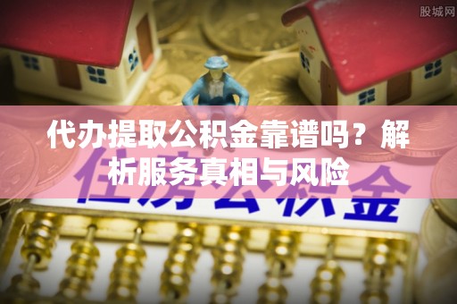 酉阳代办提取公积金靠谱吗？解析服务真相与风险