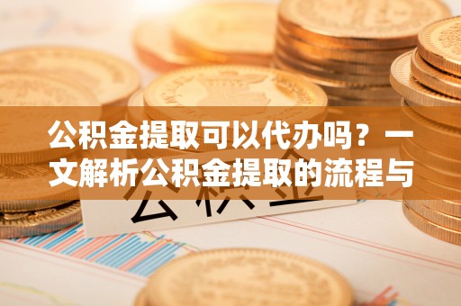 酉阳公积金提取可以代办吗？一文解析公积金提取的流程与注意事项