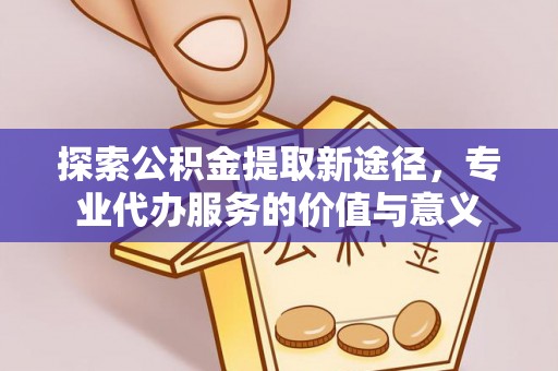 酉阳探索公积金提取新途径，专业代办服务的价值与意义
