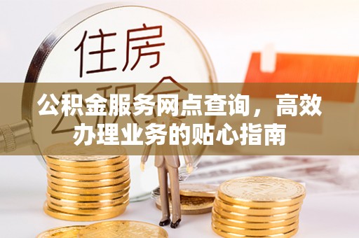 酉阳公积金服务网点查询，高效办理业务的贴心指南
