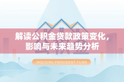 酉阳解读公积金贷款政策变化，影响与未来趋势分析