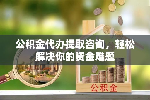 酉阳公积金代办提取咨询，轻松解决你的资金难题