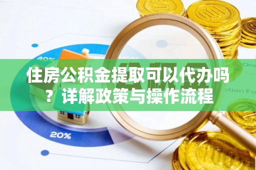 酉阳住房公积金提取可以代办吗？详解政策与操作流程