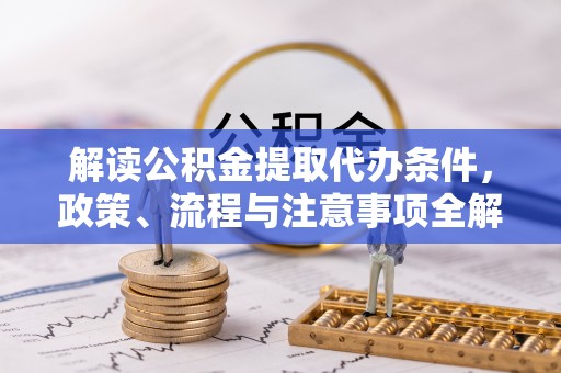 酉阳解读公积金提取代办条件，政策、流程与注意事项全解析