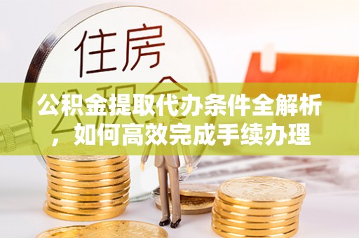 酉阳公积金提取代办条件全解析，如何高效完成手续办理