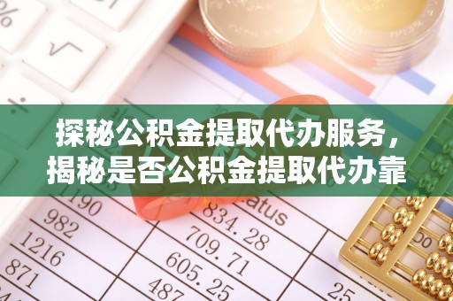 酉阳探秘公积金提取代办服务，揭秘是否公积金提取代办靠谱吗？