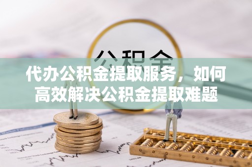 酉阳代办公积金提取服务，如何高效解决公积金提取难题