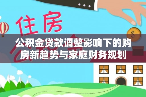 酉阳公积金贷款调整影响下的购房新趋势与家庭财务规划
