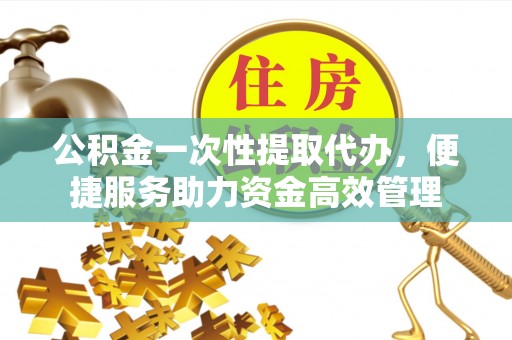 酉阳公积金一次性提取代办，便捷服务助力资金高效管理