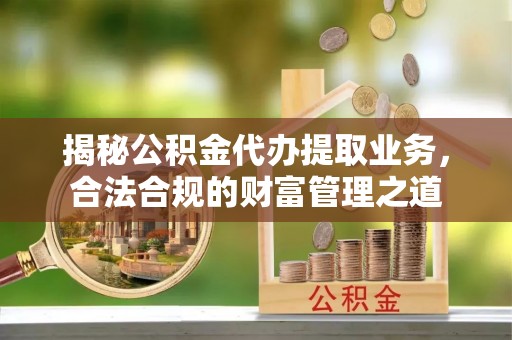 酉阳揭秘公积金代办提取业务，合法合规的财富管理之道