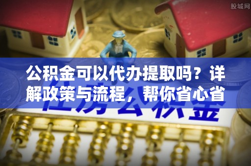 酉阳公积金可以代办提取吗？详解政策与流程，帮你省心省力