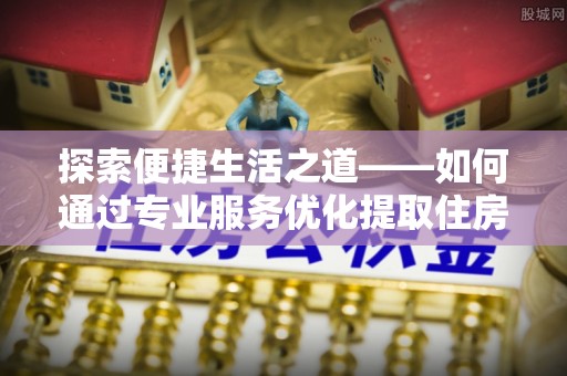 酉阳探索便捷生活之道——如何通过专业服务优化提取住房公积金代办体验