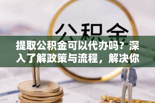 酉阳提取公积金可以代办吗？深入了解政策与流程，解决你的疑问