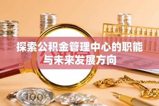 酉阳探索公积金管理中心的职能与未来发展方向