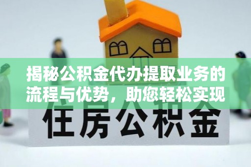 酉阳揭秘公积金代办提取业务的流程与优势，助您轻松实现资金利用最大化