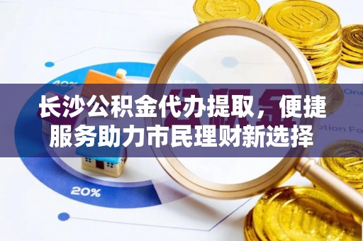 酉阳长沙公积金代办提取，便捷服务助力市民理财新选择